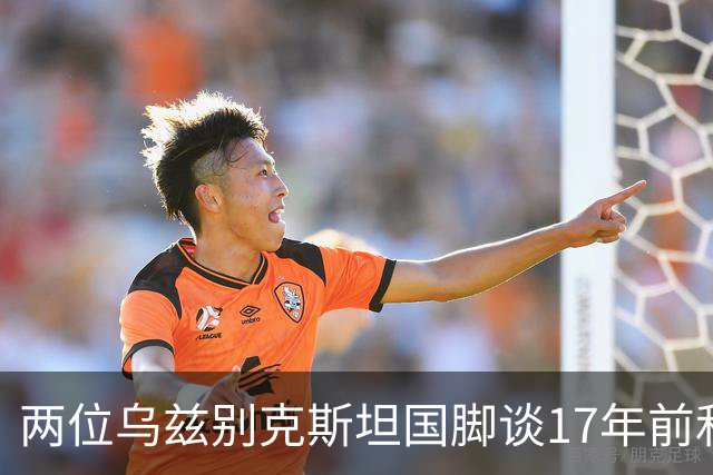 两位乌兹别克斯坦国脚谈17年前和C罗合影：出人意料，非常难忘